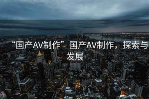 “國產(chǎn)AV制作”國產(chǎn)AV制作，探索與發(fā)展