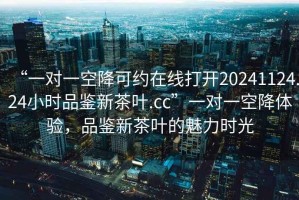 “一對一空降可約在線打開20241124.24小時品鑒新茶葉.cc”一對一空降體驗，品鑒新茶葉的魅力時光