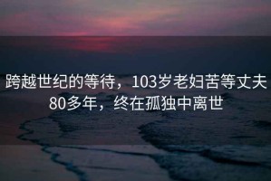 跨越世紀(jì)的等待，103歲老婦苦等丈夫80多年，終在孤獨(dú)中離世