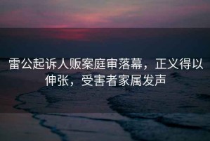 雷公起訴人販案庭審落幕，正義得以伸張，受害者家屬發(fā)聲
