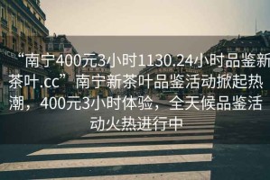 “南寧400元3小時1130.24小時品鑒新茶葉.cc”南寧新茶葉品鑒活動掀起熱潮，400元3小時體驗，全天候品鑒活動火熱進行中