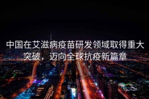 中國在艾滋病疫苗研發(fā)領(lǐng)域取得重大突破，邁向全球抗疫新篇章
