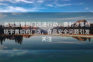 當?shù)乇O(jiān)管部門迅速行動，查封涉事楊銘宇黃燜雞門店，食品安全問題引發(fā)關(guān)注