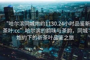 “哈爾濱同城炮約1130.24小時品鑒新茶葉.cc”哈爾濱的韻味與茶韻，同城炮約下的新茶葉品鑒之旅