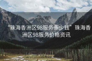 “珠海香洲區(qū)98服務(wù)多少錢”珠海香洲區(qū)98服務(wù)價(jià)格資訊