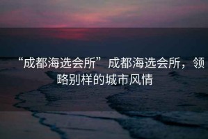 “成都海選會所”成都海選會所，領(lǐng)略別樣的城市風(fēng)情