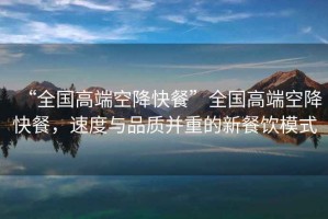“全國(guó)高端空降快餐”全國(guó)高端空降快餐，速度與品質(zhì)并重的新餐飲模式