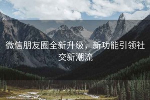微信朋友圈全新升級，新功能引領社交新潮流