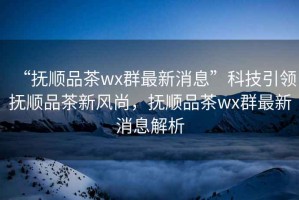 “撫順品茶wx群最新消息”科技引領(lǐng)撫順品茶新風(fēng)尚，撫順品茶wx群最新消息解析