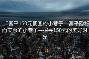 “富平150元便宜的小巷子”富平隱秘而實惠的小巷子—探尋150元的美好時光