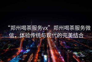 “鄭州喝茶服務(wù)vx”鄭州喝茶服務(wù)微信，體驗(yàn)傳統(tǒng)與現(xiàn)代的完美結(jié)合