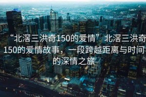 “北滘三洪奇150的愛情”北滘三洪奇150的愛情故事，一段跨越距離與時間的深情之旅