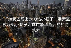 “淮安區(qū)晚上去的站小巷子”淮安區(qū)夜晚站小巷子，城市繁華背后的獨(dú)特魅力