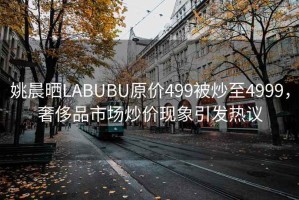 姚晨曬LABUBU原價499被炒至4999，奢侈品市場炒價現(xiàn)象引發(fā)熱議