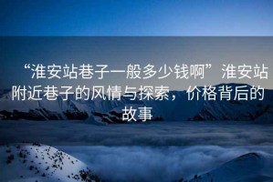 “淮安站巷子一般多少錢啊”淮安站附近巷子的風(fēng)情與探索，價(jià)格背后的故事