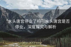 “水頭唐宮停業(yè)了嗎”水頭唐宮是否停業(yè)，深度探究與解析