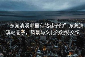 “東莞清溪哪里有站巷子的”東莞清溪站巷子，風(fēng)景與文化的獨(dú)特交織