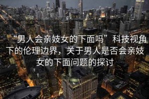 “男人會親妓女的下面嗎”科技視角下的倫理邊界，關(guān)于男人是否會親妓女的下面問題的探討