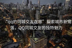 “qq的同城交友在哪”探索城市新角落，QQ同城交友的獨(dú)特魅力