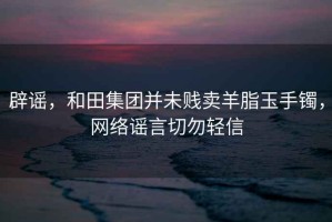 辟謠，和田集團(tuán)并未賤賣羊脂玉手鐲，網(wǎng)絡(luò)謠言切勿輕信