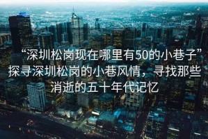 “深圳松崗現(xiàn)在哪里有50的小巷子”探尋深圳松崗的小巷風情，尋找那些消逝的五十年代記憶