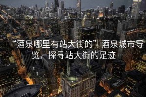 “酒泉哪里有站大街的”酒泉城市導(dǎo)覽，探尋站大街的足跡