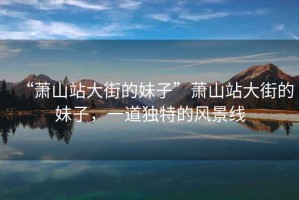 “蕭山站大街的妹子”蕭山站大街的妹子，一道獨特的風(fēng)景線