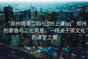 “鄭州喝茶二四七399上課qq”鄭州的茶香與二七風景，一場關于茶文化的課堂之旅