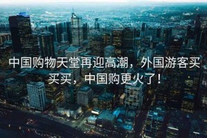中國購物天堂再迎高潮，外國游客買買買，中國購更火了！