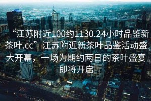 “江蘇附近100約1130.24小時品鑒新茶葉.cc”江蘇附近新茶葉品鑒活動盛大開幕，一場為期約兩日的茶葉盛宴即將開啟