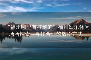 “福州哪里有打炮的”福州娛樂休閑場所探索—尋找合適的放松方式