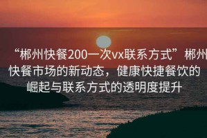 “郴州快餐200一次vx聯(lián)系方式”郴州快餐市場的新動態(tài)，健康快捷餐飲的崛起與聯(lián)系方式的透明度提升