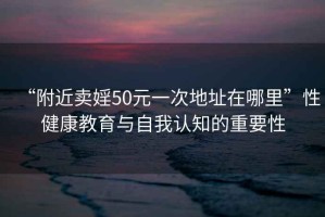 “附近賣婬50元一次地址在哪里”性健康教育與自我認知的重要性