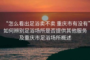 “怎么看出足浴賣不賣 重慶市有沒有”如何辨別足浴場所是否提供其他服務(wù)及重慶市足浴場所概述