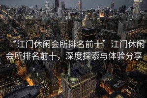 “江門休閑會所排名前十”江門休閑會所排名前十，深度探索與體驗分享