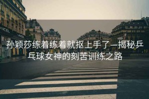 孫穎莎練著練著就摳上手了—揭秘乒乓球女神的刻苦訓(xùn)練之路