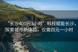 “長沙400元3小時”科技賦能長沙，探索城市新體驗，僅需四元一小時