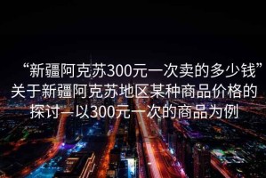 “新疆阿克蘇300元一次賣的多少錢”關于新疆阿克蘇地區(qū)某種商品價格的探討—以300元一次的商品為例