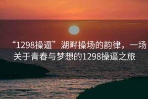 “1298操逼”湖畔操場的韻律，一場關(guān)于青春與夢(mèng)想的1298操逼之旅
