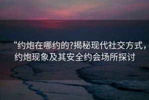 “約炮在哪約的?揭秘現(xiàn)代社交方式，約炮現(xiàn)象及其安全約會(huì)場所探討