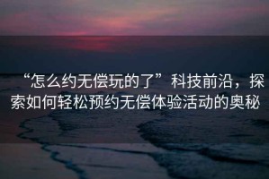 “怎么約無(wú)償玩的了”科技前沿，探索如何輕松預(yù)約無(wú)償體驗(yàn)活動(dòng)的奧秘