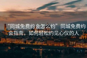 “同城免費(fèi)約會怎么約”同城免費(fèi)約會指南，如何輕松約見心儀的人