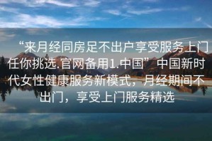 “來月經(jīng)同房足不出戶享受服務(wù)上門任你挑選.官網(wǎng)備用1.中國”中國新時(shí)代女性健康服務(wù)新模式，月經(jīng)期間不出門，享受上門服務(wù)精選