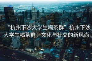“杭州下沙大學生喝茶群”杭州下沙大學生喝茶群，文化與社交的新風尚