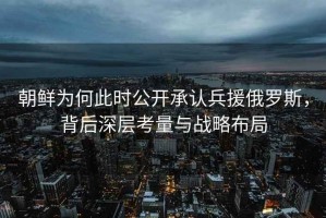 朝鮮為何此時(shí)公開(kāi)承認(rèn)兵援俄羅斯，背后深層考量與戰(zhàn)略布局