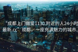 “成都上門做愛(ài)1130.附近的人24小時(shí)最新.cc”成都，一座充滿魅力的城市