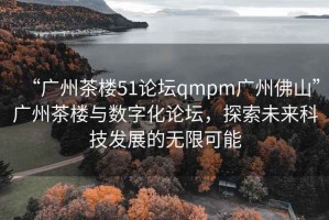 “廣州茶樓51論壇qmpm廣州佛山”廣州茶樓與數(shù)字化論壇，探索未來科技發(fā)展的無限可能