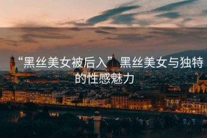 “黑絲美女被后入”黑絲美女與獨特的性感魅力