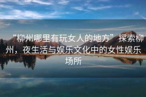 “柳州哪里有玩女人的地方”探索柳州，夜生活與娛樂文化中的女性娛樂場所
