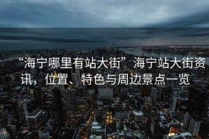 “海寧哪里有站大街”海寧站大街資訊，位置、特色與周邊景點(diǎn)一覽